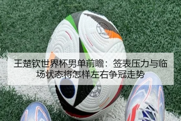 王楚钦世界杯男单前瞻：签表压力与临场状态将怎样左右争冠走势