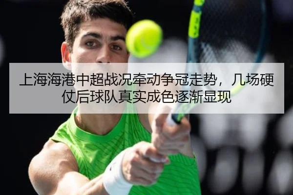 上海海港中超战况牵动争冠走势，几场硬仗后球队真实成色逐渐显现