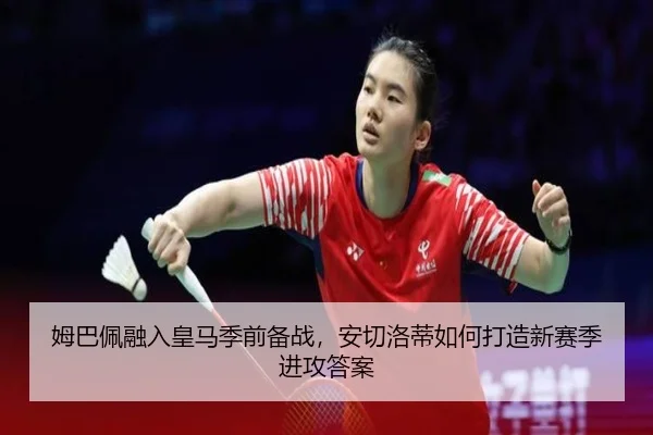 姆巴佩融入皇马季前备战，安切洛蒂如何打造新赛季进攻答案